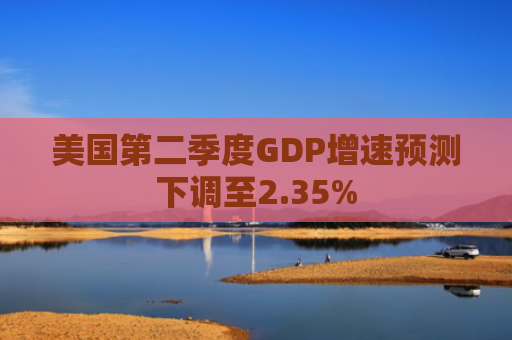美国第二季度GDP增速预测下调至2.35%-第1张图片-大猪科技网