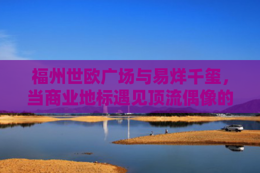 福州世欧广场与易烊千玺，当商业地标遇见顶流偶像的营销奇迹-第1张图片-大猪科技网
