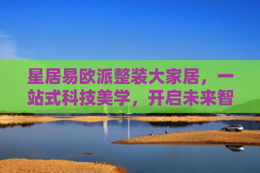 星居易欧派整装大家居，一站式科技美学，开启未来智慧生活新体验