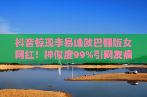 抖音惊现李易峰欧巴翻版女网红！神似度99%引网友疯狂围观