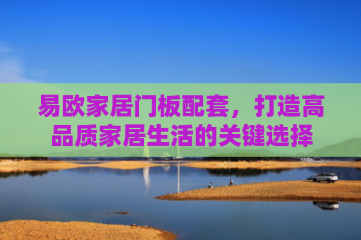 易欧家居门板配套，打造高品质家居生活的关键选择