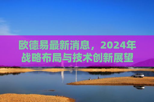 欧德易最新消息，2024年战略布局与技术创新展望