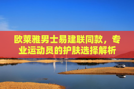 欧莱雅男士易建联同款，专业运动员的护肤选择解析