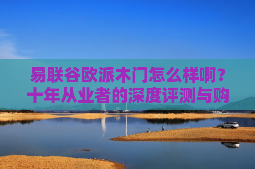 易联谷欧派木门怎么样啊？十年从业者的深度评测与购买建议