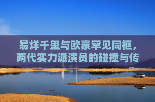 易烊千玺与欧豪罕见同框，两代实力派演员的碰撞与传承
