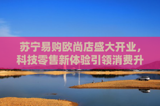 苏宁易购欧尚店盛大开业，科技零售新体验引领消费升级