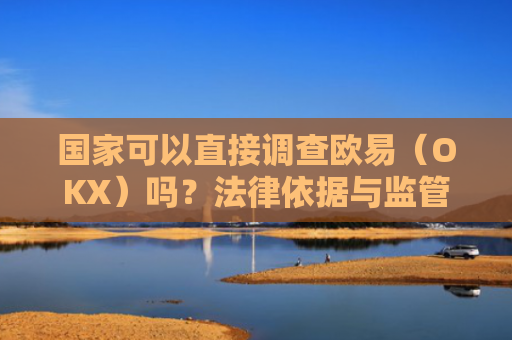国家可以直接调查欧易（OKX）吗？法律依据与监管可能性分析