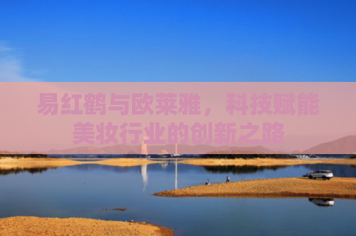 易红鹤与欧莱雅，科技赋能美妆行业的创新之路