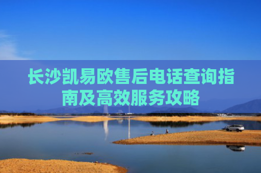 长沙凯易欧售后电话查询指南及高效服务攻略