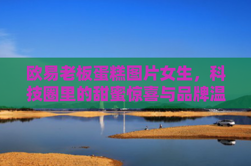 欧易老板蛋糕图片女生，科技圈里的甜蜜惊喜与品牌温度-第1张图片-大猪科技网
