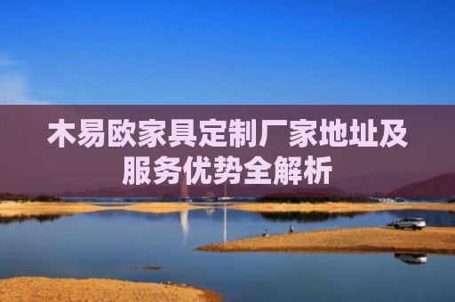 木易欧家具定制厂家地址及服务优势全解析