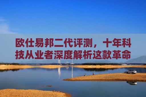 欧仕易邦二代评测，十年科技从业者深度解析这款革命性产品