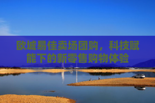 欧城易佳卖场团购，科技赋能下的新零售购物体验