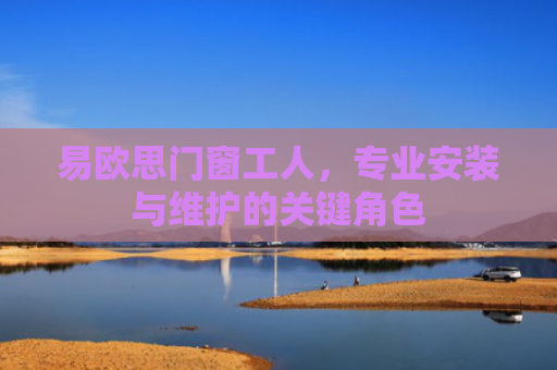 易欧思门窗工人，专业安装与维护的关键角色