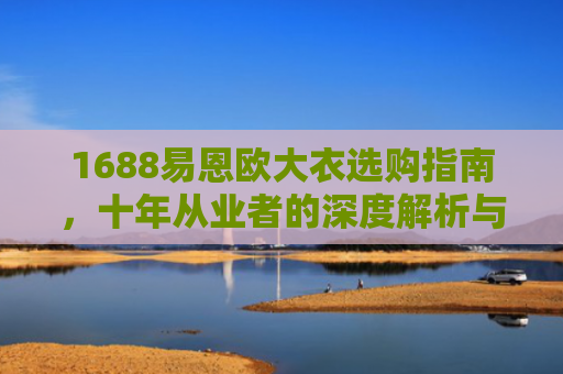 1688易恩欧大衣选购指南，十年从业者的深度解析与推荐