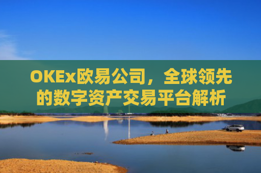 OKEx欧易公司，全球领先的数字资产交易平台解析