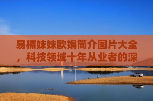 易楠妹妹欧娟简介图片大全，科技领域十年从业者的深度解析