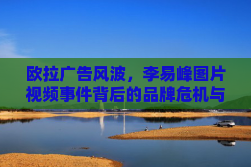 欧拉广告风波，李易峰图片视频事件背后的品牌危机与反思