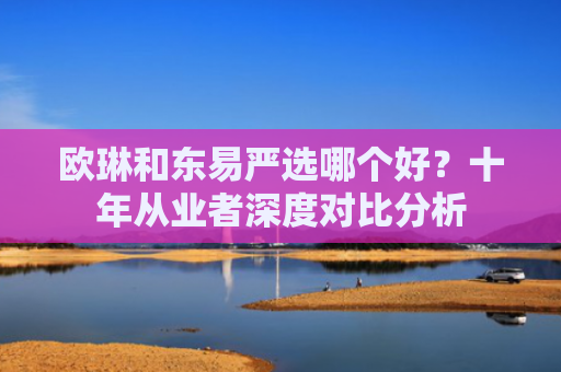 欧琳和东易严选哪个好？十年从业者深度对比分析