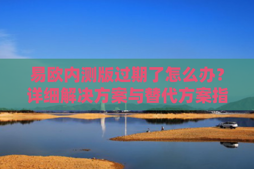 易欧内测版过期了怎么办？详细解决方案与替代方案指南
