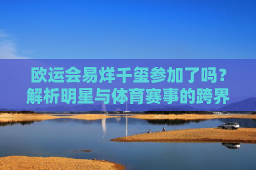 欧运会易烊千玺参加了吗？解析明星与体育赛事的跨界互动