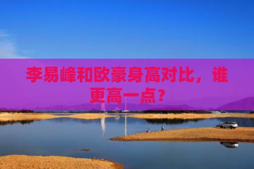 李易峰和欧豪身高对比，谁更高一点？