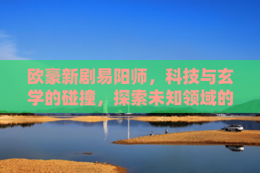 欧豪新剧易阳师，科技与玄学的碰撞，探索未知领域的边界