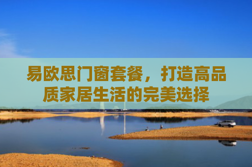 易欧思门窗套餐，打造高品质家居生活的完美选择