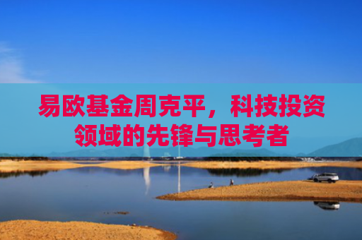 易欧基金周克平，科技投资领域的先锋与思考者