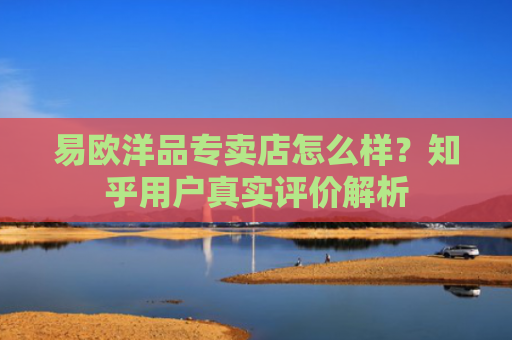 易欧洋品专卖店怎么样？知乎用户真实评价解析