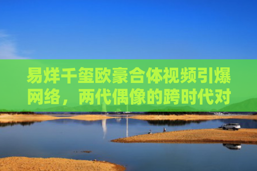 易烊千玺欧豪合体视频引爆网络，两代偶像的跨时代对话