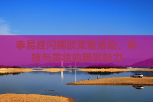 李易峰闪耀欧莱雅活动，科技与美妆的跨界魅力