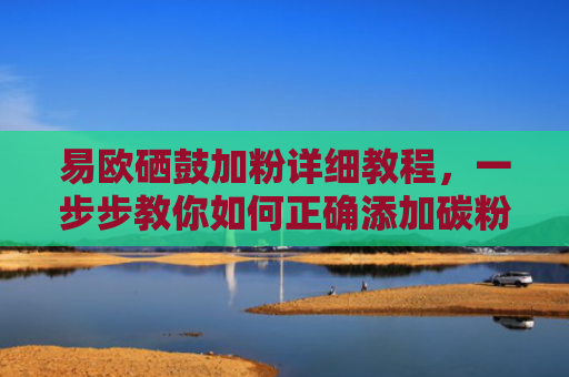 易欧硒鼓加粉详细教程，一步步教你如何正确添加碳粉
