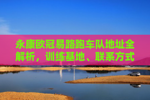 永康欧冠易路跑车队地址全解析，训练基地、联系方式与加入指南