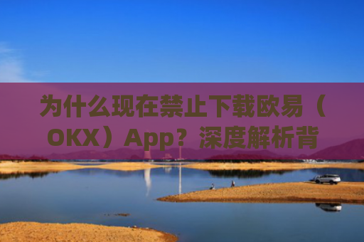 为什么现在禁止下载欧易（OKX）App？深度解析背后的原因与影响
