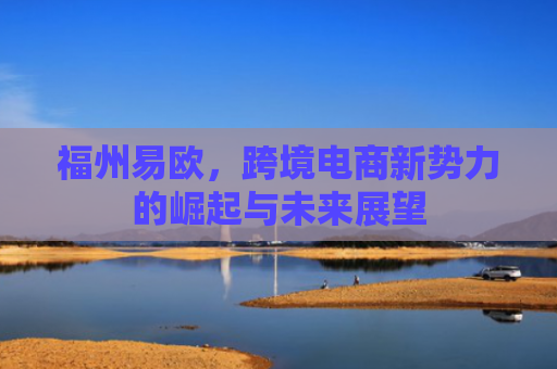 福州易欧，跨境电商新势力的崛起与未来展望