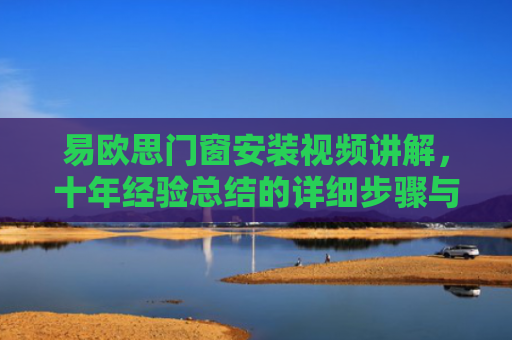 易欧思门窗安装视频讲解，十年经验总结的详细步骤与实用技巧