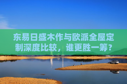 东易日盛木作与欧派全屋定制深度比较，谁更胜一筹？