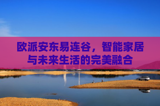 欧派安东易连谷，智能家居与未来生活的完美融合