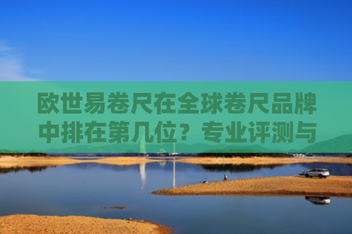 欧世易卷尺在全球卷尺品牌中排在第几位？专业评测与市场分析