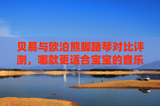 贝易与欧泊熊脚踏琴对比评测，哪款更适合宝宝的音乐启蒙？