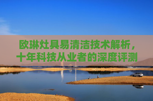 欧琳灶具易清洁技术解析，十年科技从业者的深度评测-第1张图片-大猪科技网