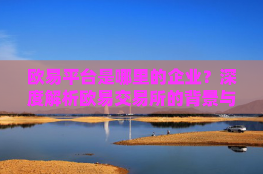 欧易平台是哪里的企业？深度解析欧易交易所的背景与发展