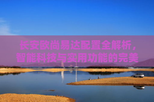 长安欧尚易达配置全解析，智能科技与实用功能的完美结合