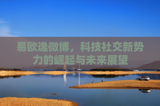 易欧逸微博，科技社交新势力的崛起与未来展望