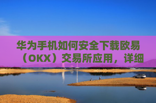 华为手机如何安全下载欧易（OKX）交易所应用，详细教程与注意事项