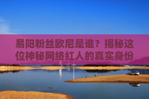 易阳粉丝欧尼是谁？揭秘这位神秘网络红人的真实身份