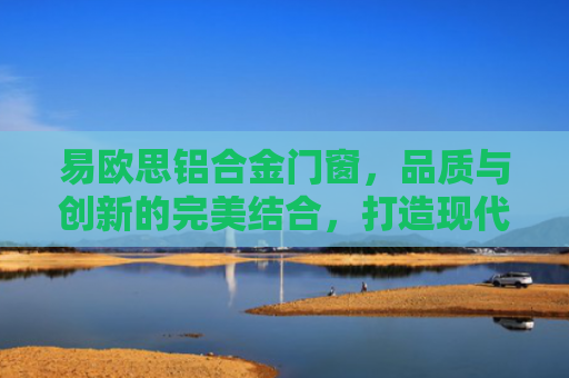 易欧思铝合金门窗，品质与创新的完美结合，打造现代家居新标杆