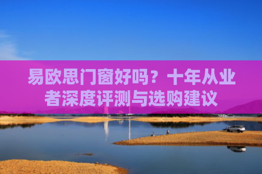 易欧思门窗好吗？十年从业者深度评测与选购建议