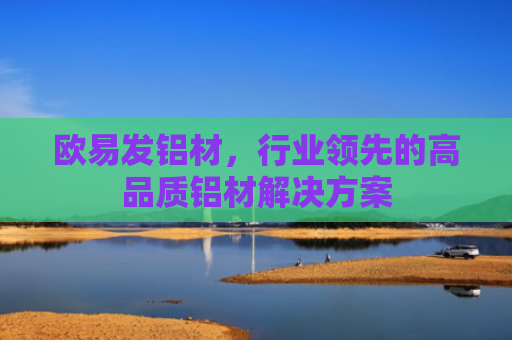 欧易发铝材，行业领先的高品质铝材解决方案